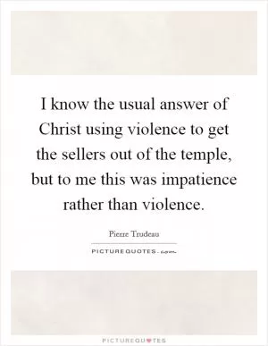 I know the usual answer of Christ using violence to get the sellers out of the temple, but to me this was impatience rather than violence Picture Quote #1