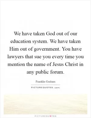 We have taken God out of our education system. We have taken Him out of government. You have lawyers that sue you every time you mention the name of Jesus Christ in any public forum Picture Quote #1