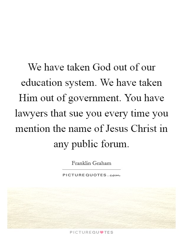We have taken God out of our education system. We have taken Him out of government. You have lawyers that sue you every time you mention the name of Jesus Christ in any public forum. Picture Quote #1