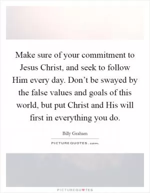 Make sure of your commitment to Jesus Christ, and seek to follow Him every day. Don’t be swayed by the false values and goals of this world, but put Christ and His will first in everything you do Picture Quote #1