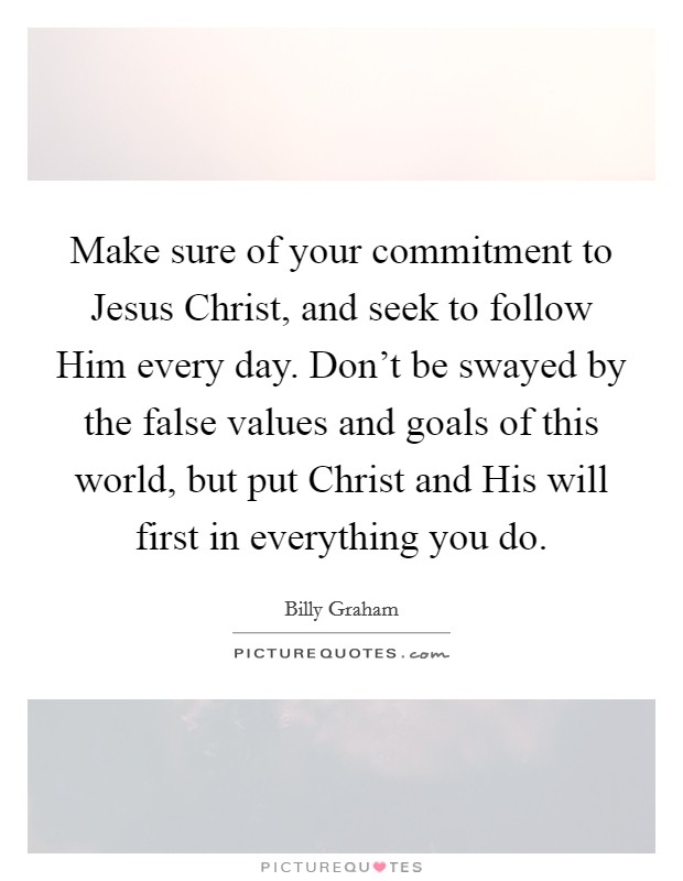 Make sure of your commitment to Jesus Christ, and seek to follow Him every day. Don't be swayed by the false values and goals of this world, but put Christ and His will first in everything you do. Picture Quote #1