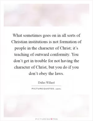What sometimes goes on in all sorts of Christian institutions is not formation of people in the character of Christ; it’s teaching of outward conformity. You don’t get in trouble for not having the character of Christ, but you do if you don’t obey the laws Picture Quote #1