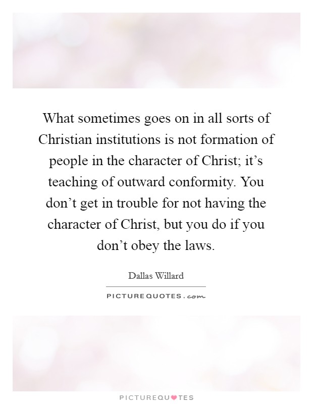 What sometimes goes on in all sorts of Christian institutions is not formation of people in the character of Christ; it's teaching of outward conformity. You don't get in trouble for not having the character of Christ, but you do if you don't obey the laws. Picture Quote #1