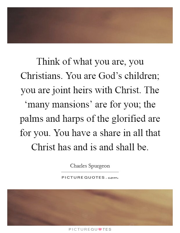Think of what you are, you Christians. You are God's children; you are joint heirs with Christ. The ‘many mansions' are for you; the palms and harps of the glorified are for you. You have a share in all that Christ has and is and shall be. Picture Quote #1