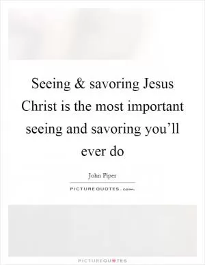 Seeing and savoring Jesus Christ is the most important seeing and savoring you’ll ever do Picture Quote #1