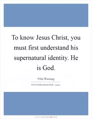 To know Jesus Christ, you must first understand his supernatural identity. He is God Picture Quote #1