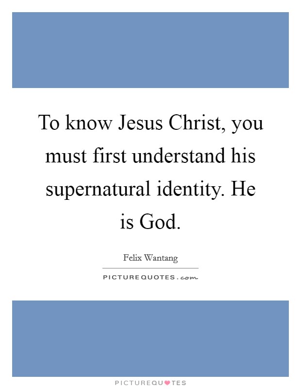 To know Jesus Christ, you must first understand his supernatural identity. He is God. Picture Quote #1