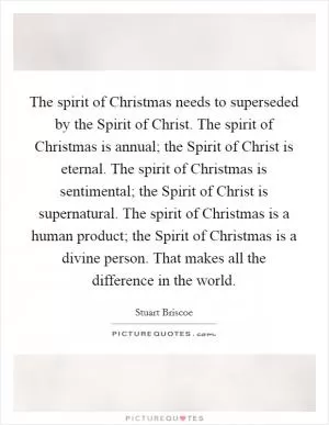 The spirit of Christmas needs to superseded by the Spirit of Christ. The spirit of Christmas is annual; the Spirit of Christ is eternal. The spirit of Christmas is sentimental; the Spirit of Christ is supernatural. The spirit of Christmas is a human product; the Spirit of Christmas is a divine person. That makes all the difference in the world Picture Quote #1