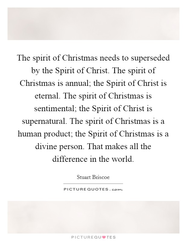 The spirit of Christmas needs to superseded by the Spirit of Christ. The spirit of Christmas is annual; the Spirit of Christ is eternal. The spirit of Christmas is sentimental; the Spirit of Christ is supernatural. The spirit of Christmas is a human product; the Spirit of Christmas is a divine person. That makes all the difference in the world. Picture Quote #1