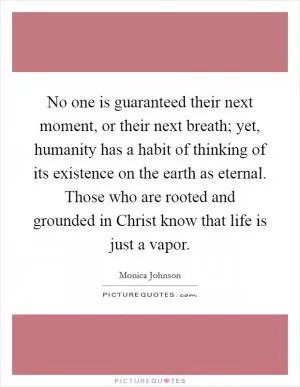 No one is guaranteed their next moment, or their next breath; yet, humanity has a habit of thinking of its existence on the earth as eternal. Those who are rooted and grounded in Christ know that life is just a vapor Picture Quote #1