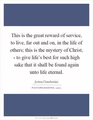 This is the great reward of service, to live, far out and on, in the life of others; this is the mystery of Christ, - to give life’s best for such high sake that it shall be found again unto life eternal Picture Quote #1