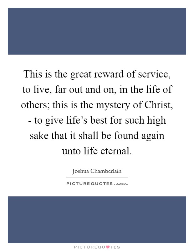 This is the great reward of service, to live, far out and on, in the life of others; this is the mystery of Christ, - to give life's best for such high sake that it shall be found again unto life eternal. Picture Quote #1