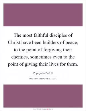 The most faithful disciples of Christ have been builders of peace, to the point of forgiving their enemies, sometimes even to the point of giving their lives for them Picture Quote #1