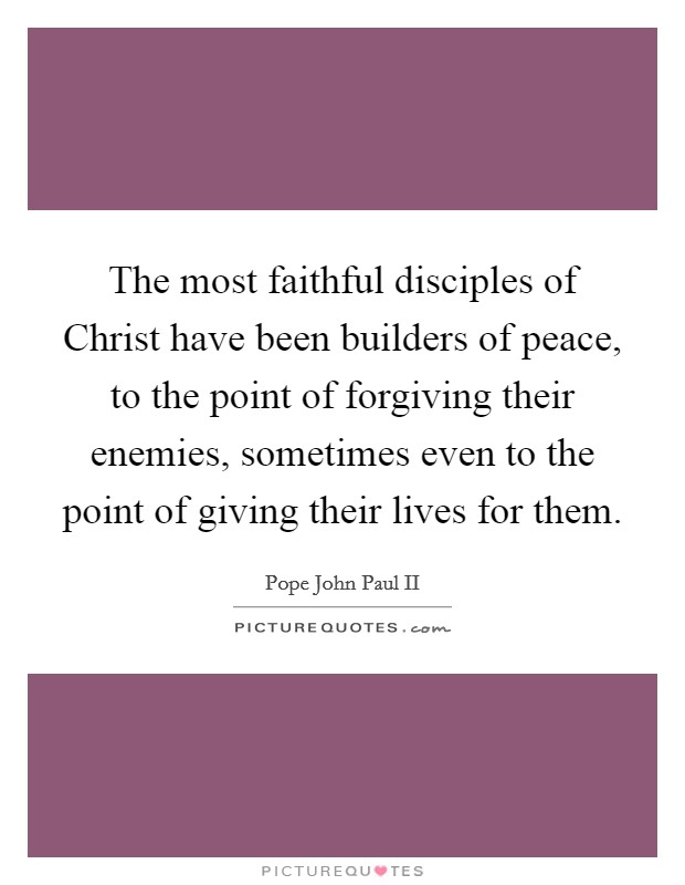 The most faithful disciples of Christ have been builders of peace, to the point of forgiving their enemies, sometimes even to the point of giving their lives for them. Picture Quote #1