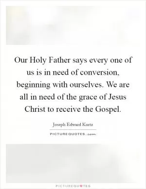 Our Holy Father says every one of us is in need of conversion, beginning with ourselves. We are all in need of the grace of Jesus Christ to receive the Gospel Picture Quote #1