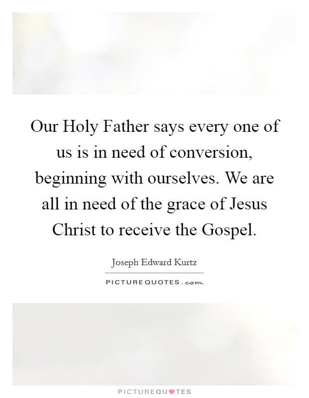Our Holy Father says every one of us is in need of conversion, beginning with ourselves. We are all in need of the grace of Jesus Christ to receive the Gospel. Picture Quote #1