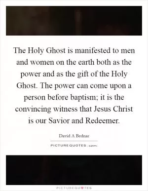 The Holy Ghost is manifested to men and women on the earth both as the power and as the gift of the Holy Ghost. The power can come upon a person before baptism; it is the convincing witness that Jesus Christ is our Savior and Redeemer Picture Quote #1