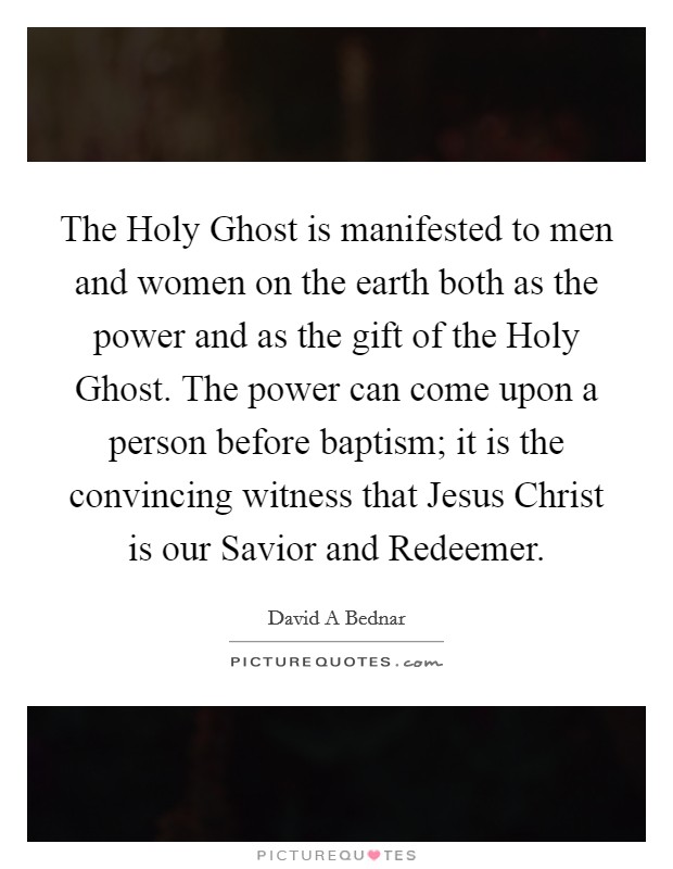 The Holy Ghost is manifested to men and women on the earth both as the power and as the gift of the Holy Ghost. The power can come upon a person before baptism; it is the convincing witness that Jesus Christ is our Savior and Redeemer. Picture Quote #1