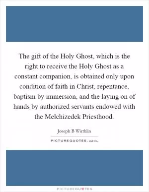 The gift of the Holy Ghost, which is the right to receive the Holy Ghost as a constant companion, is obtained only upon condition of faith in Christ, repentance, baptism by immersion, and the laying on of hands by authorized servants endowed with the Melchizedek Priesthood Picture Quote #1