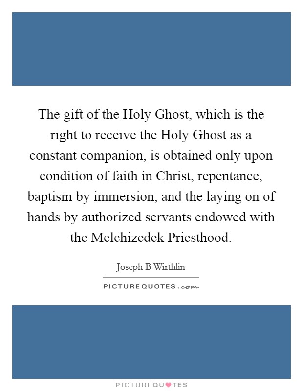 The gift of the Holy Ghost, which is the right to receive the Holy Ghost as a constant companion, is obtained only upon condition of faith in Christ, repentance, baptism by immersion, and the laying on of hands by authorized servants endowed with the Melchizedek Priesthood. Picture Quote #1