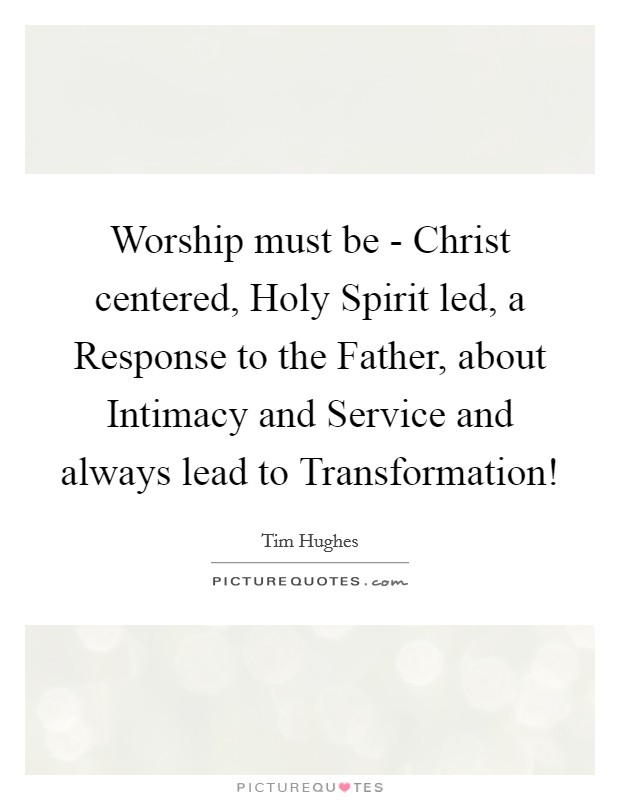 Worship must be - Christ centered, Holy Spirit led, a Response to the Father, about Intimacy and Service and always lead to Transformation! Picture Quote #1