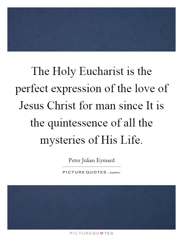The Holy Eucharist is the perfect expression of the love of Jesus Christ for man since It is the quintessence of all the mysteries of His Life. Picture Quote #1