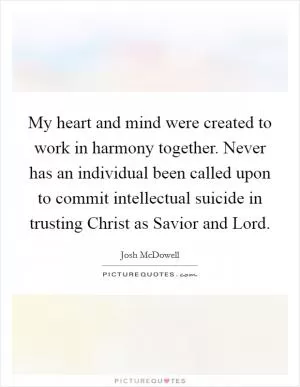 My heart and mind were created to work in harmony together. Never has an individual been called upon to commit intellectual suicide in trusting Christ as Savior and Lord Picture Quote #1