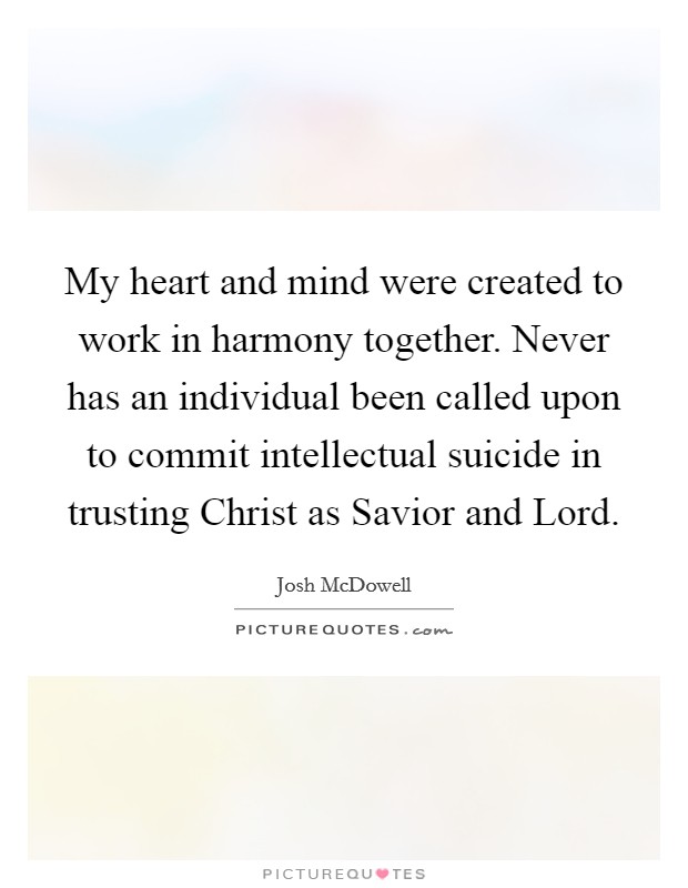 My heart and mind were created to work in harmony together. Never has an individual been called upon to commit intellectual suicide in trusting Christ as Savior and Lord. Picture Quote #1