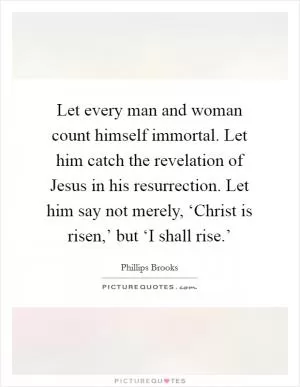Let every man and woman count himself immortal. Let him catch the revelation of Jesus in his resurrection. Let him say not merely, ‘Christ is risen,’ but ‘I shall rise.’ Picture Quote #1