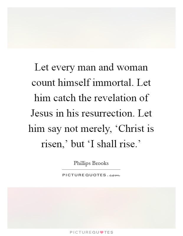 Let every man and woman count himself immortal. Let him catch the revelation of Jesus in his resurrection. Let him say not merely, ‘Christ is risen,' but ‘I shall rise.' Picture Quote #1