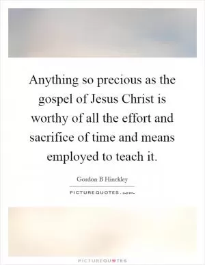 Anything so precious as the gospel of Jesus Christ is worthy of all the effort and sacrifice of time and means employed to teach it Picture Quote #1