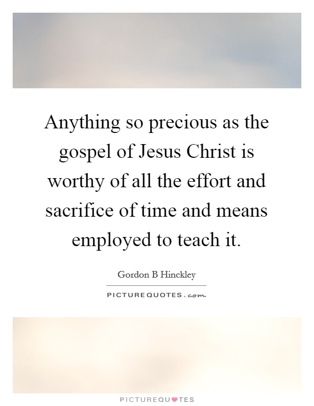 Anything so precious as the gospel of Jesus Christ is worthy of all the effort and sacrifice of time and means employed to teach it. Picture Quote #1
