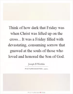 Think of how dark that Friday was when Christ was lifted up on the cross... It was a Friday filled with devastating, consuming sorrow that gnawed at the souls of those who loved and honored the Son of God Picture Quote #1