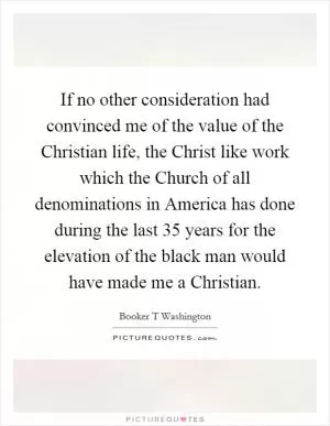 If no other consideration had convinced me of the value of the Christian life, the Christ like work which the Church of all denominations in America has done during the last 35 years for the elevation of the black man would have made me a Christian Picture Quote #1