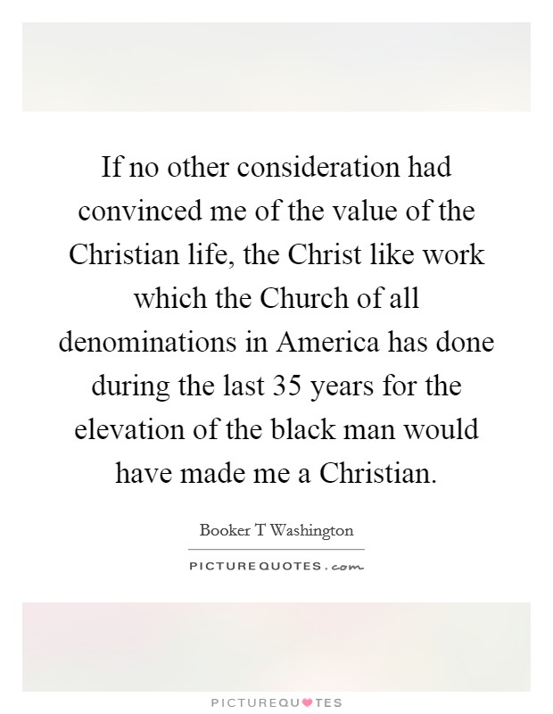 If no other consideration had convinced me of the value of the Christian life, the Christ like work which the Church of all denominations in America has done during the last 35 years for the elevation of the black man would have made me a Christian. Picture Quote #1