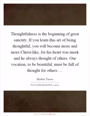 Thoughtfulness is the beginning of great sanctity. If you learn this art of being thoughtful, you will become more and more Christ-like, for his heart was meek and he always thought of others. Our vocation, to be beautiful, must be full of thought for others.  Picture Quote #1