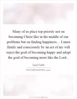 Many of us place top priority not on becoming Christ like in the middle of our problems but on finding happiness.... I must firmly and consciously by an act of my will reject the goal of becoming happy and adopt the goal of becoming more like the Lord Picture Quote #1