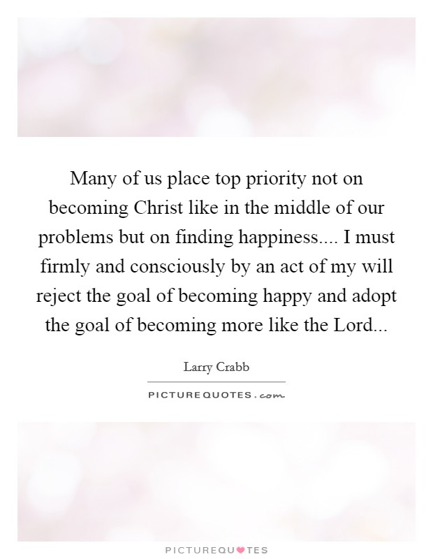 Many of us place top priority not on becoming Christ like in the middle of our problems but on finding happiness.... I must firmly and consciously by an act of my will reject the goal of becoming happy and adopt the goal of becoming more like the Lord... Picture Quote #1