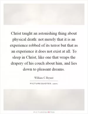Christ taught an astonishing thing about physical death: not merely that it is an experience robbed of its terror but that as an experience it does not exist at all. To sleep in Christ, like one that wraps the drapery of his couch about him, and lies down to pleasant dreams Picture Quote #1