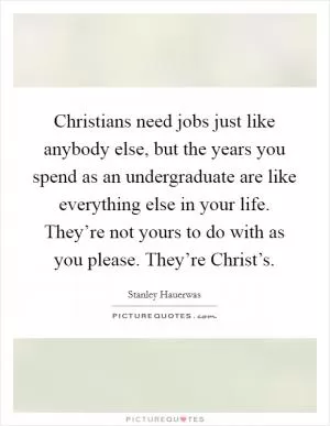 Christians need jobs just like anybody else, but the years you spend as an undergraduate are like everything else in your life. They’re not yours to do with as you please. They’re Christ’s Picture Quote #1