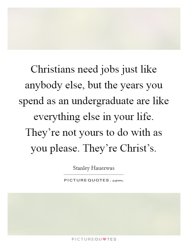 Christians need jobs just like anybody else, but the years you spend as an undergraduate are like everything else in your life. They're not yours to do with as you please. They're Christ's. Picture Quote #1