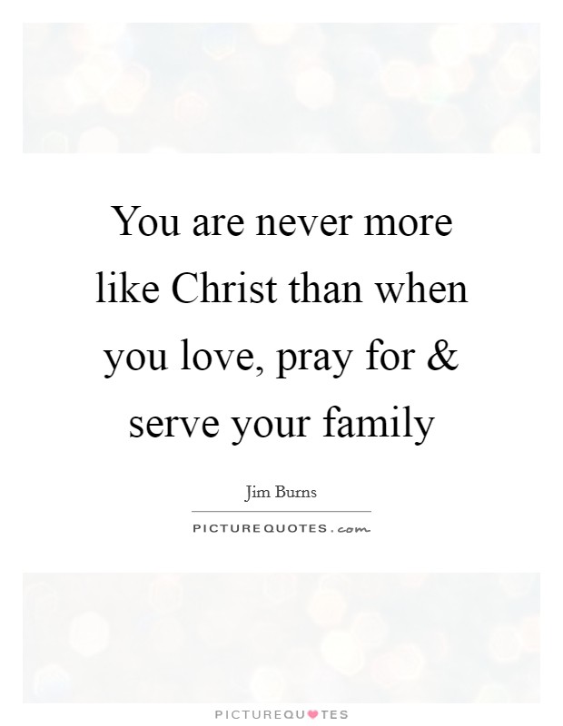 You are never more like Christ than when you love, pray for and serve your family Picture Quote #1