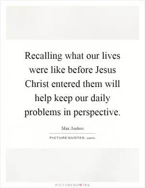 Recalling what our lives were like before Jesus Christ entered them will help keep our daily problems in perspective Picture Quote #1