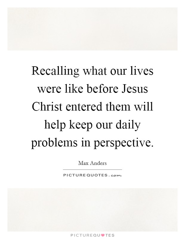 Recalling what our lives were like before Jesus Christ entered them will help keep our daily problems in perspective. Picture Quote #1