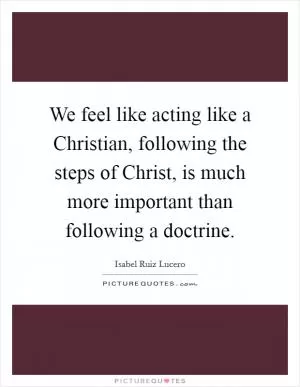 We feel like acting like a Christian, following the steps of Christ, is much more important than following a doctrine Picture Quote #1
