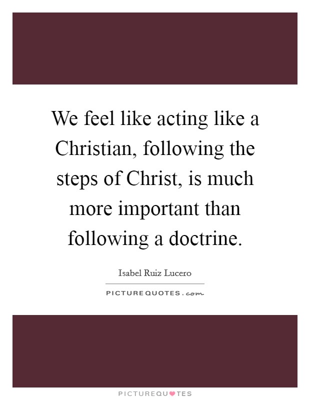 We feel like acting like a Christian, following the steps of Christ, is much more important than following a doctrine. Picture Quote #1