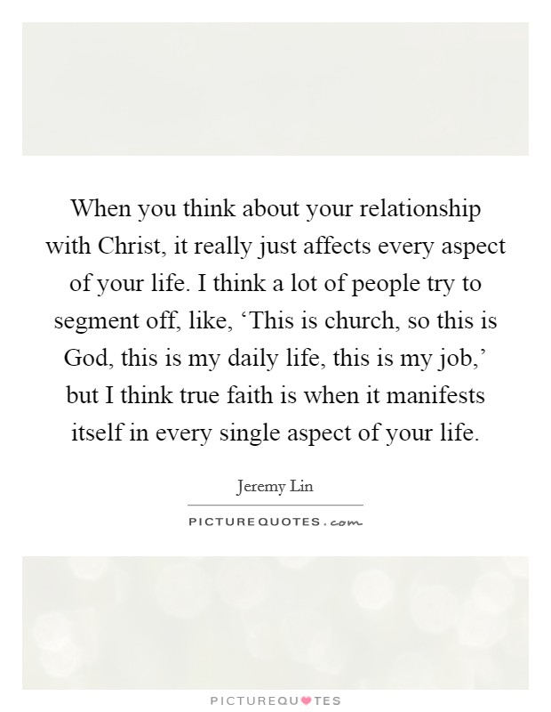 When you think about your relationship with Christ, it really just affects every aspect of your life. I think a lot of people try to segment off, like, ‘This is church, so this is God, this is my daily life, this is my job,' but I think true faith is when it manifests itself in every single aspect of your life. Picture Quote #1