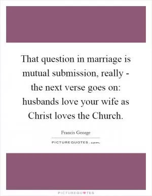 That question in marriage is mutual submission, really - the next verse goes on: husbands love your wife as Christ loves the Church Picture Quote #1