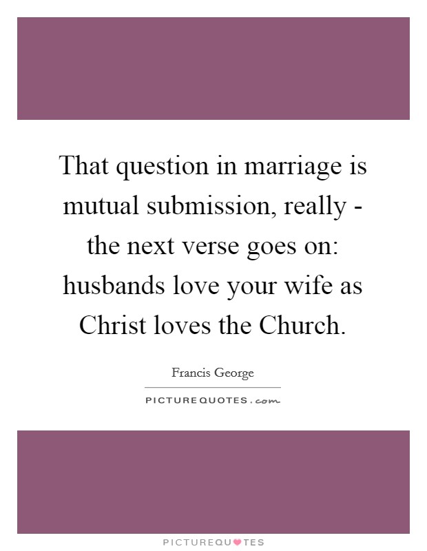 That question in marriage is mutual submission, really - the next verse goes on: husbands love your wife as Christ loves the Church. Picture Quote #1