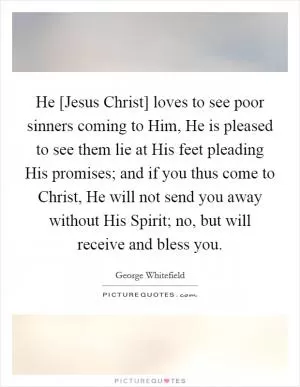 He [Jesus Christ] loves to see poor sinners coming to Him, He is pleased to see them lie at His feet pleading His promises; and if you thus come to Christ, He will not send you away without His Spirit; no, but will receive and bless you Picture Quote #1